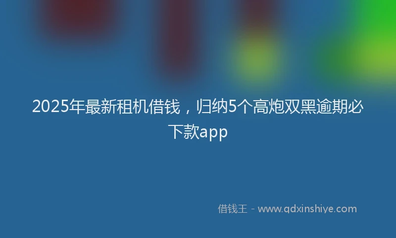 2025年最新租机借钱，归纳5个高炮双黑逾期必下款app