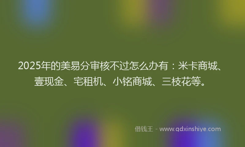 2025年的美易分审核不过怎么办有：米卡商城、壹现金、宅租机、小铭商城、三枝花等。