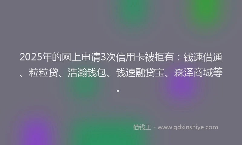 2025年的网上申请3次信用卡被拒有：钱速借通、粒粒贷、浩瀚钱包、钱速融贷宝、森泽商城等。