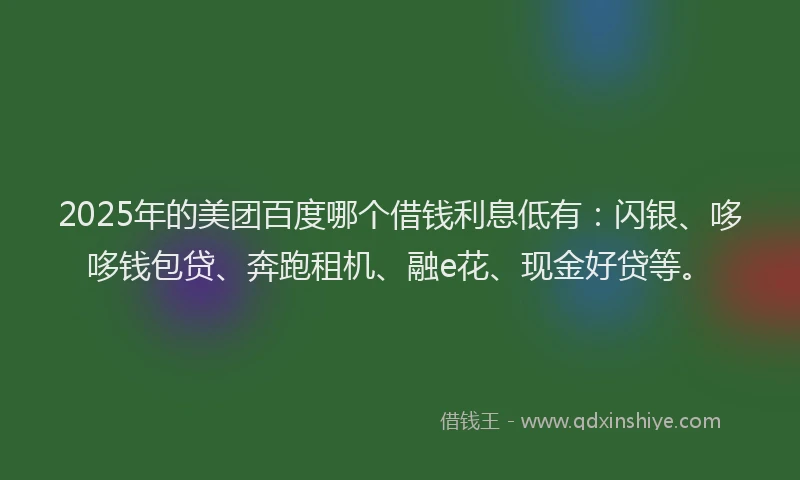 2025年的美团百度哪个借钱利息低有：闪银、哆哆钱包贷、奔跑租机、融e花、现金好贷等。
