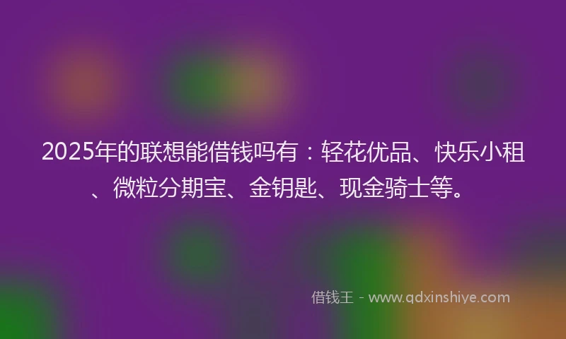 2025年的联想能借钱吗有：轻花优品、快乐小租、微粒分期宝、金钥匙、现金骑士等。