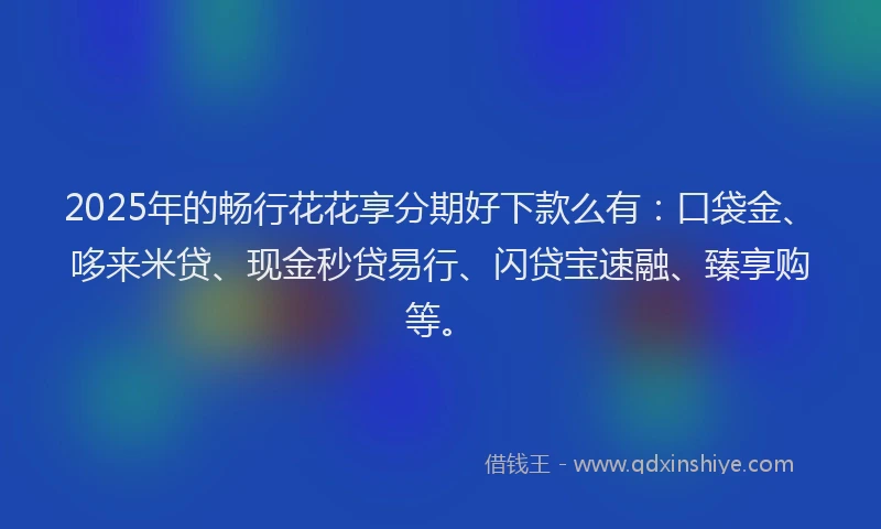 2025年的畅行花花享分期好下款么有：口袋金、哆来米贷、现金秒贷易行、闪贷宝速融、臻享购等。