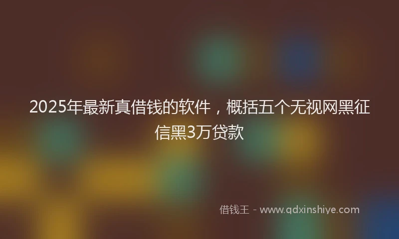 2025年最新真借钱的软件，概括五个无视网黑征信黑3万贷款