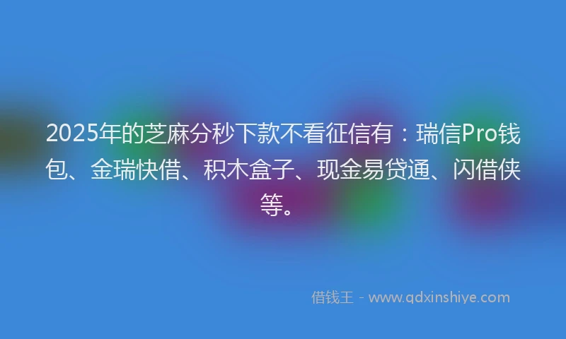 2025年的芝麻分秒下款不看征信有：瑞信Pro钱包、金瑞快借、积木盒子、现金易贷通、闪借侠等。
