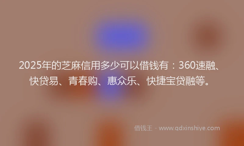 2025年的芝麻信用多少可以借钱有：360速融、快贷易、青春购、惠众乐、快捷宝贷融等。