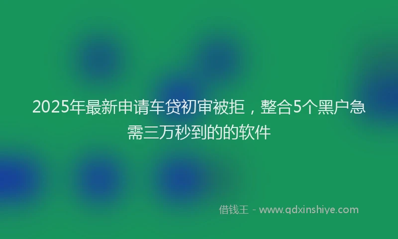 2025年最新申请车贷初审被拒，整合5个黑户急需三万秒到的的软件