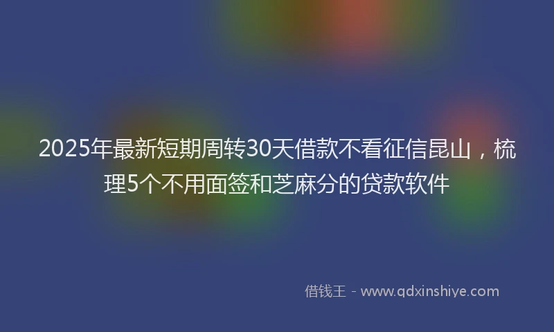 2025年最新短期周转30天借款不看征信昆山，梳理5个不用面签和芝麻分的贷款软件