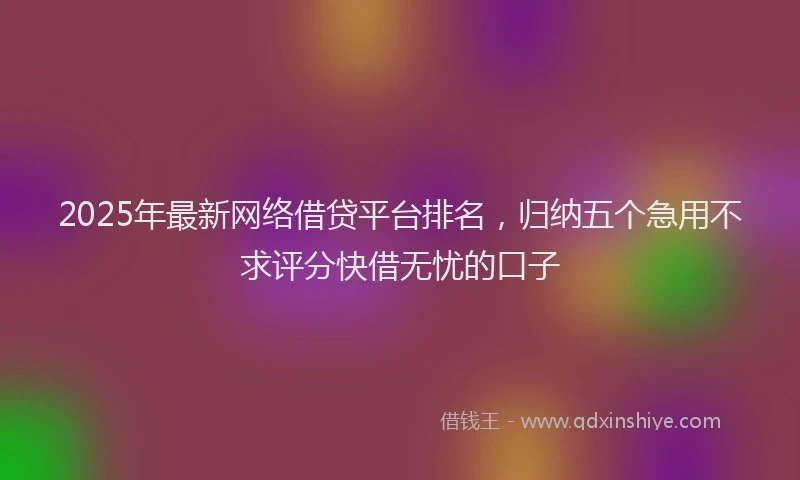 2025年最新网络借贷平台排名，归纳五个急用不求评分快借无忧的口子