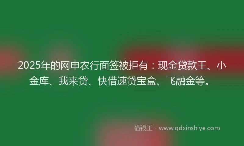 2025年的网申农行面签被拒有：现金贷款王、小金库、我来贷、快借速贷宝盒、飞融金等。