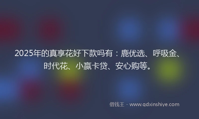 2025年的真享花好下款吗有：鹿优选、呼吸金、时代花、小赢卡贷、安心购等。