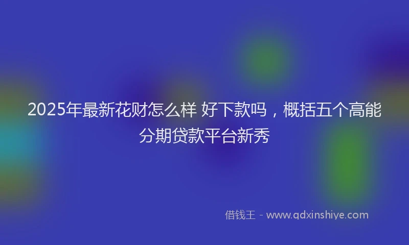 2025年最新花财怎么样 好下款吗，概括五个高能分期贷款平台新秀