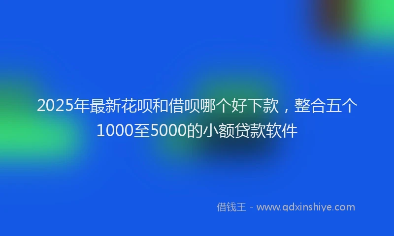 2025年最新花呗和借呗哪个好下款，整合五个1000至5000的小额贷款软件