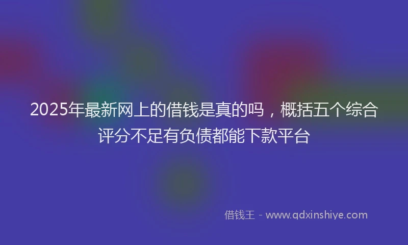 2025年最新网上的借钱是真的吗，概括五个综合评分不足有负债都能下款平台