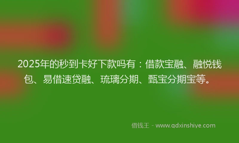 2025年的秒到卡好下款吗有：借款宝融、融悦钱包、易借速贷融、琉璃分期、甄宝分期宝等。