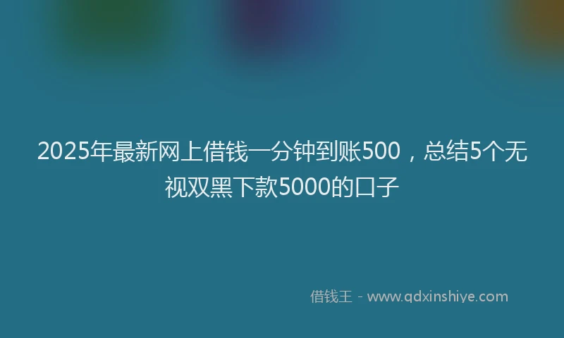 2025年最新网上借钱一分钟到账500，总结5个无视双黑下款5000的口子