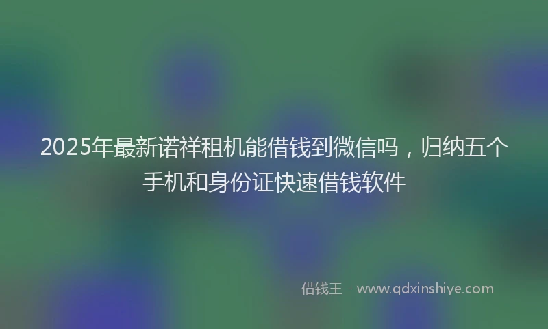 2025年最新诺祥租机能借钱到微信吗，归纳五个手机和身份证快速借钱软件