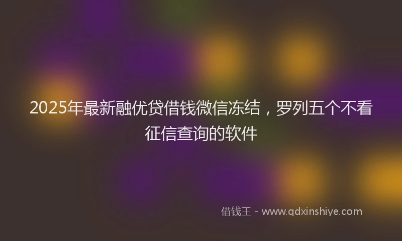 2025年最新融优贷借钱微信冻结，罗列五个不看征信查询的软件