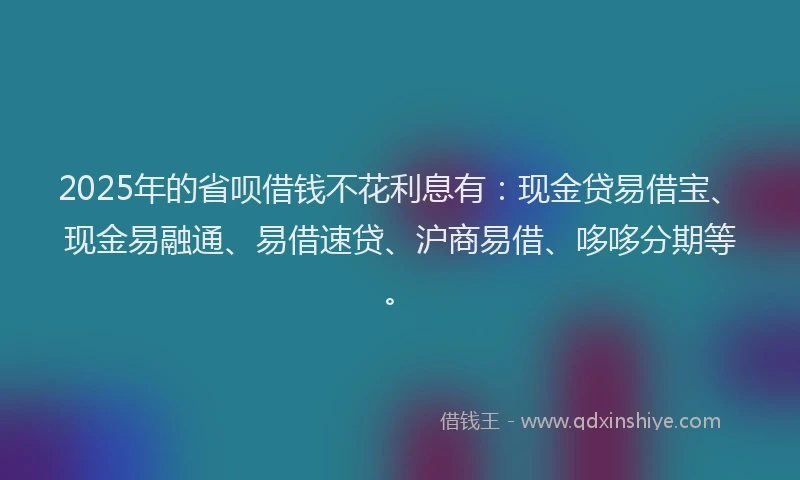 2025年的省呗借钱不花利息有：现金贷易借宝、现金易融通、易借速贷、沪商易借、哆哆分期等。