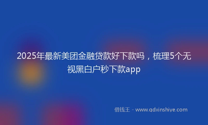 2025年最新美团金融贷款好下款吗，梳理5个无视黑白户秒下款app