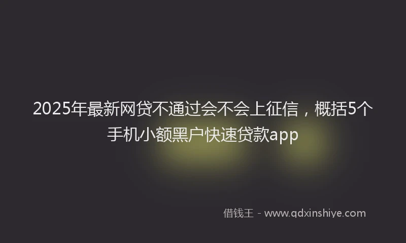2025年最新网贷不通过会不会上征信，概括5个手机小额黑户快速贷款app