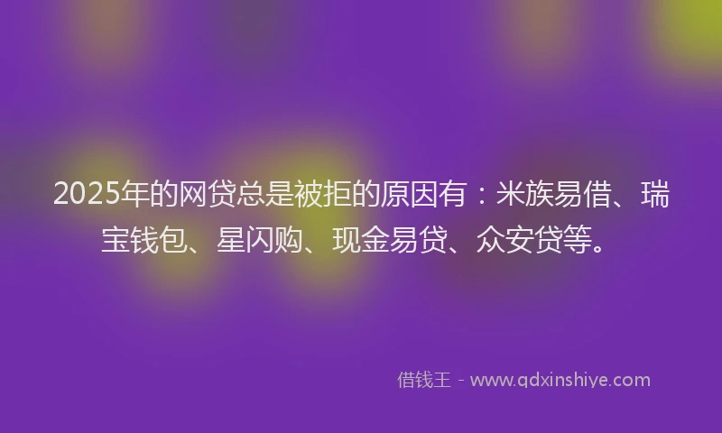 2025年的网贷总是被拒的原因有：米族易借、瑞宝钱包、星闪购、现金易贷、众安贷等。