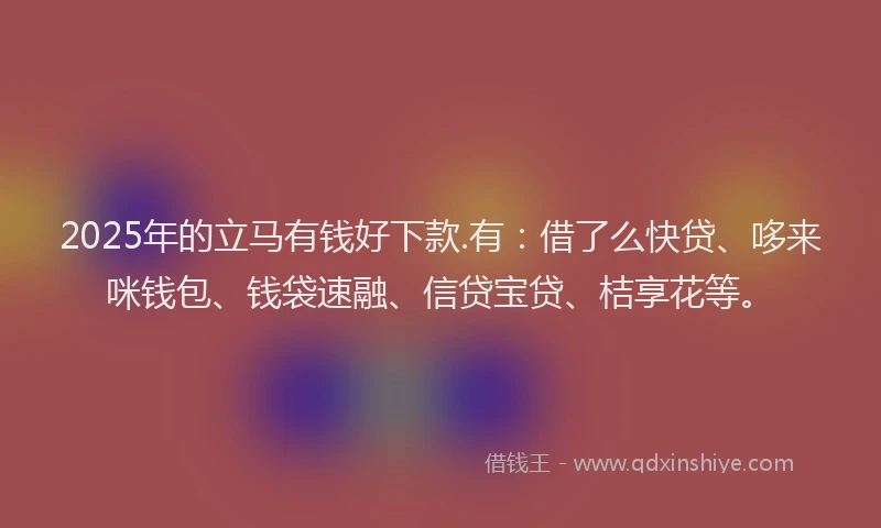 2025年的立马有钱好下款.有：借了么快贷、哆来咪钱包、钱袋速融、信贷宝贷、桔享花等。