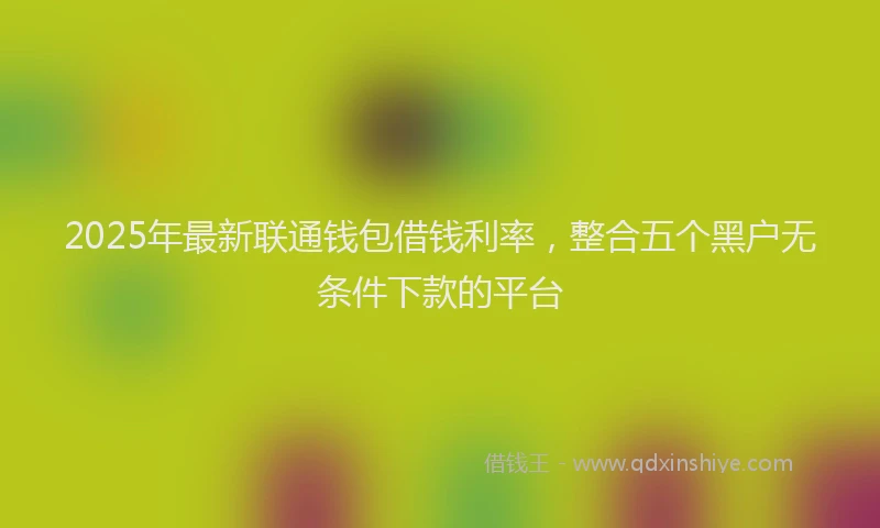 2025年最新联通钱包借钱利率，整合五个黑户无条件下款的平台