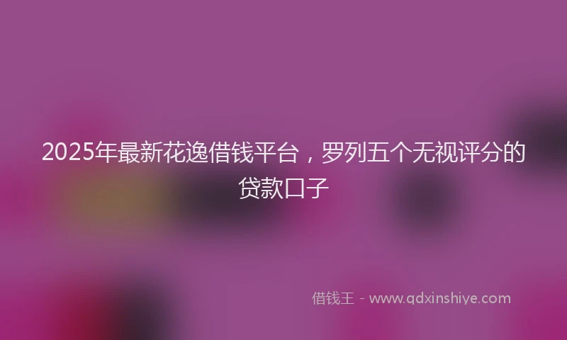 2025年最新花逸借钱平台，罗列五个无视评分的贷款口子