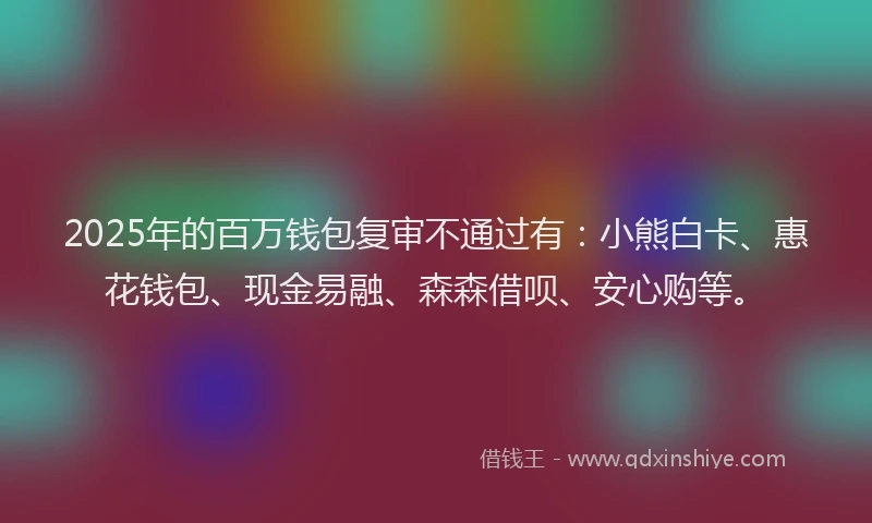 2025年的百万钱包复审不通过有：小熊白卡、惠花钱包、现金易融、森森借呗、安心购等。