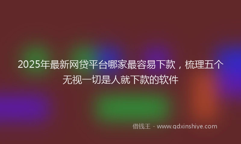 2025年最新网贷平台哪家最容易下款，梳理五个无视一切是人就下款的软件