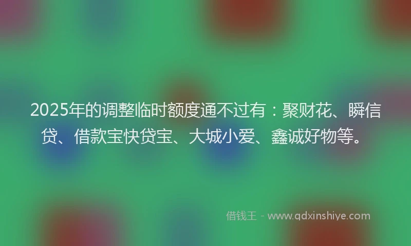 2025年的调整临时额度通不过有：聚财花、瞬信贷、借款宝快贷宝、大城小爱、鑫诚好物等。