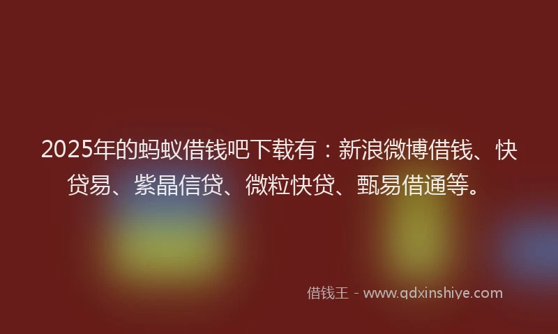 2025年的蚂蚁借钱吧下载有：新浪微博借钱、快贷易、紫晶信贷、微粒快贷、甄易借通等。