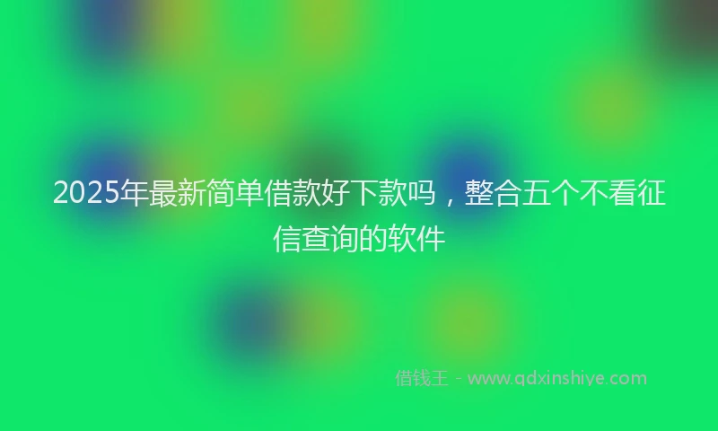 2025年最新简单借款好下款吗，整合五个不看征信查询的软件