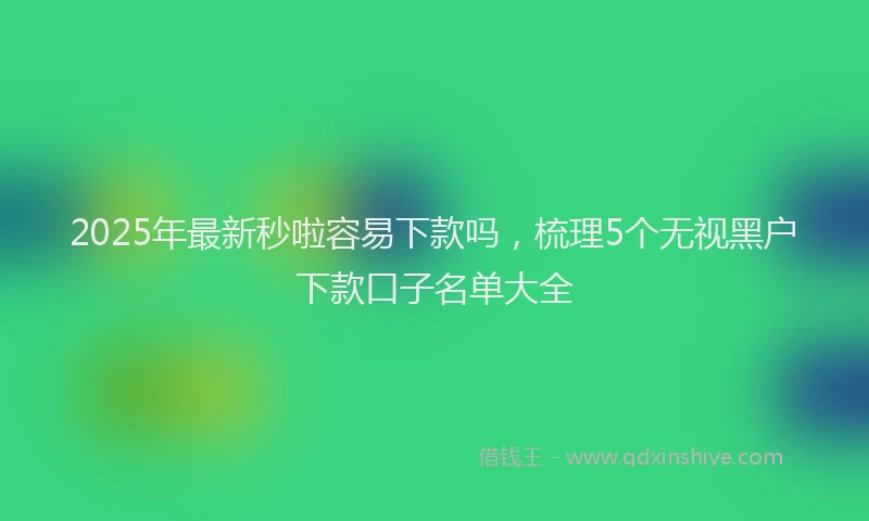 2025年最新秒啦容易下款吗，梳理5个无视黑户下款口子名单大全