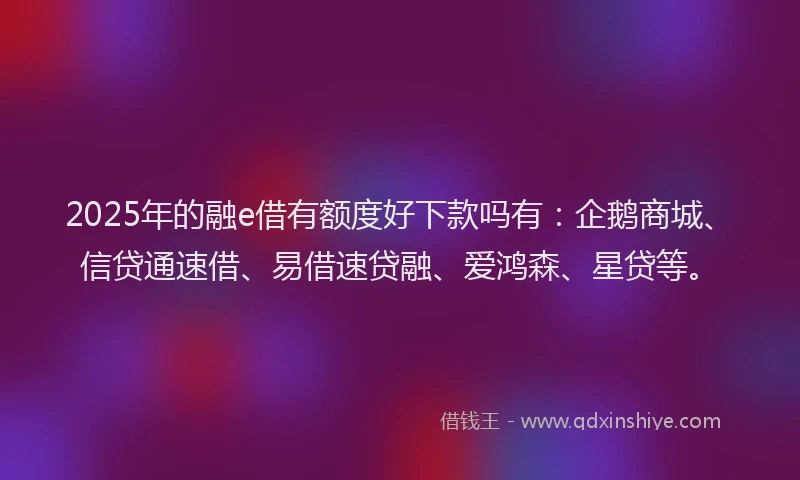 2025年的融e借有额度好下款吗有：企鹅商城、信贷通速借、易借速贷融、爱鸿森、星贷等。