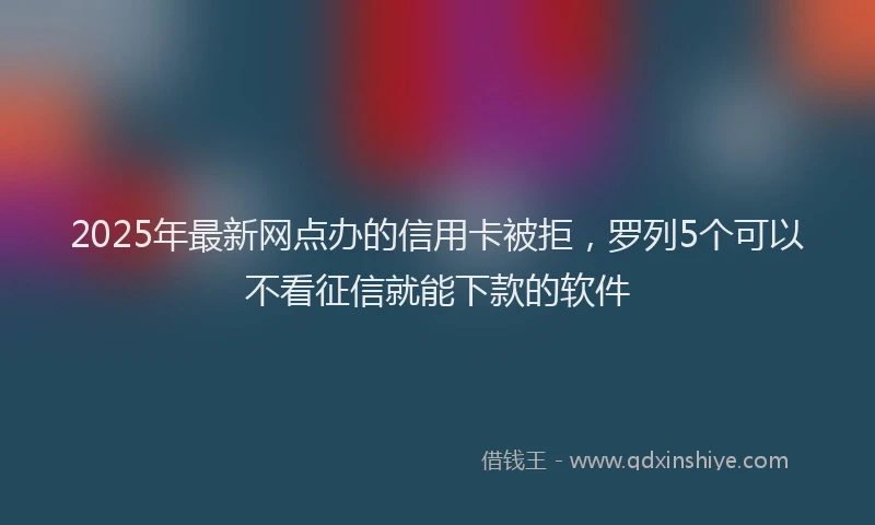2025年最新网点办的信用卡被拒，罗列5个可以不看征信就能下款的软件