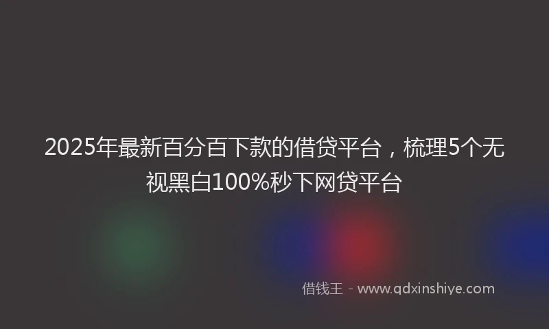 2025年最新百分百下款的借贷平台，梳理5个无视黑白100%秒下网贷平台