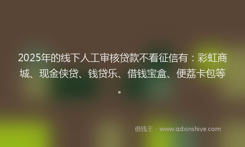 2025年的线下人工审核贷款不看征信有：彩虹商城、现金侠贷、钱贷乐、借钱宝盒、便荔卡包等。