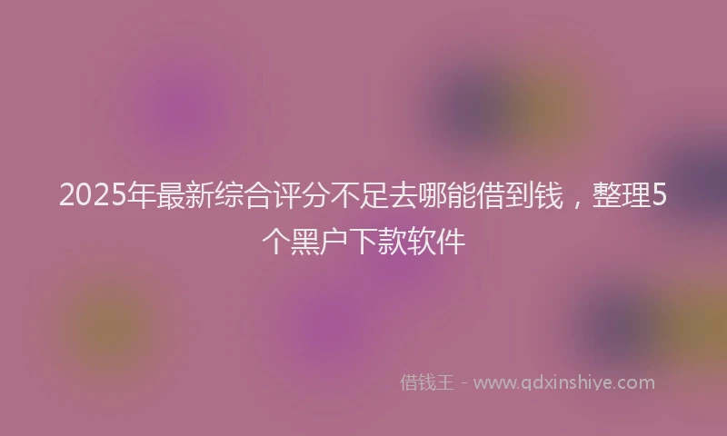 2025年最新综合评分不足去哪能借到钱，整理5个黑户下款软件