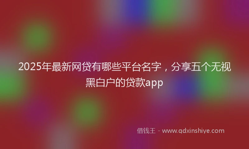 2025年最新网贷有哪些平台名字，分享五个无视黑白户的贷款app