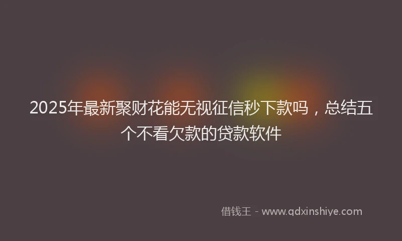 2025年最新聚财花能无视征信秒下款吗，总结五个不看欠款的贷款软件