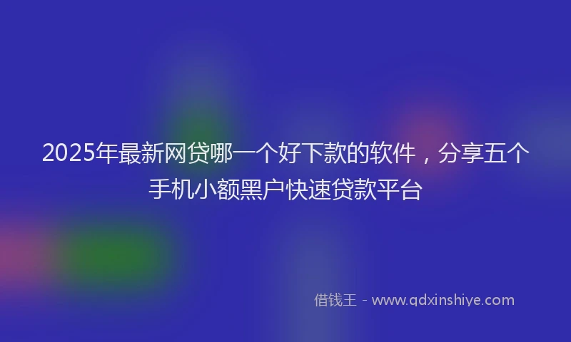 2025年最新网贷哪一个好下款的软件，分享五个手机小额黑户快速贷款平台