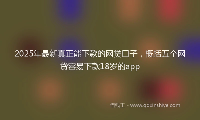 2025年最新真正能下款的网贷口子，概括五个网贷容易下款18岁的app