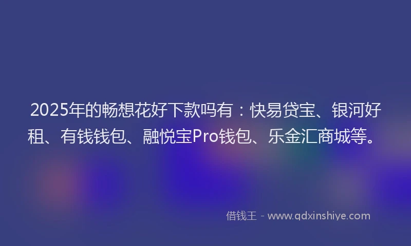 2025年的畅想花好下款吗有：快易贷宝、银河好租、有钱钱包、融悦宝Pro钱包、乐金汇商城等。