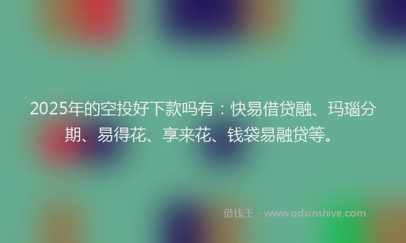 2025年的空投好下款吗有：快易借贷融、玛瑙分期、易得花、享来花、钱袋易融贷等。