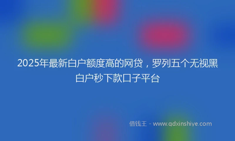 2025年最新白户额度高的网贷，罗列五个无视黑白户秒下款口子平台