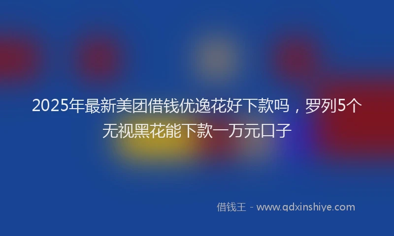 2025年最新美团借钱优逸花好下款吗，罗列5个无视黑花能下款一万元口子