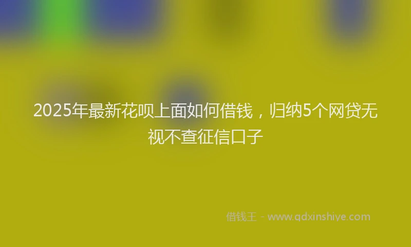 2025年最新花呗上面如何借钱，归纳5个网贷无视不查征信口子