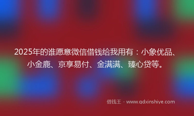 2025年的谁愿意微信借钱给我用有：小象优品、小金鹿、京享易付、金满满、臻心贷等。