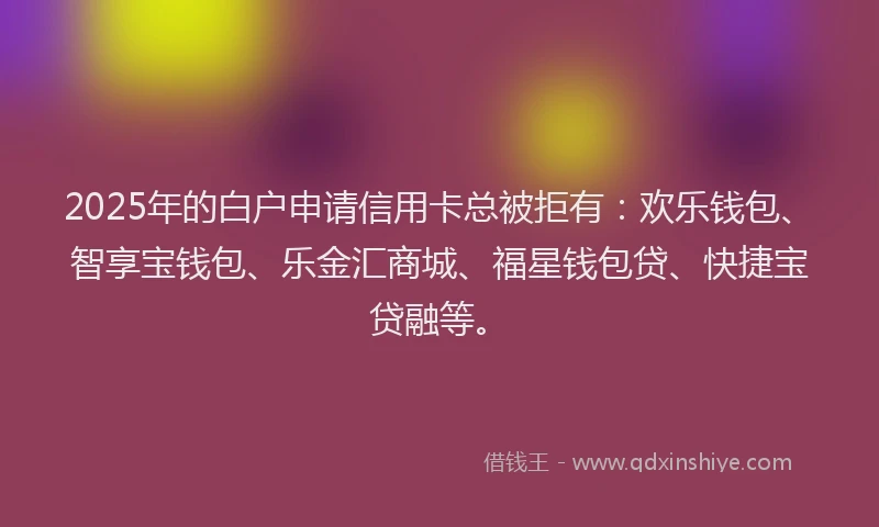 2025年的白户申请信用卡总被拒有：欢乐钱包、智享宝钱包、乐金汇商城、福星钱包贷、快捷宝贷融等。